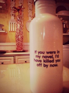 A water bottle that scares --- I mean, says, "If you were in my novel, I'd have killed you off by now." 